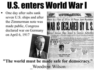 U.S. enters World War I
"The world must be made safe for democracy.”
_Woodrow Wilson
 One day after subs sank
seven U.S. ships and after
the Zimmerman note was
made public, Congress
declared war on Germany
on April 6, 1917
 