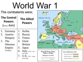 World War 1
The combatants were;
The Central
Powers
(a.k.a. Axis)
The Allied
Powers
1. Germany
2. Austria-
Hungary
3. The
Ottoman
Empire
(Turkey)
1. Serbia
2. Russia
3. France
4. Great
Britain
5. Japan
6. Italy (1915—one
year later)
7. U.S. (1917—three
years later)
 
