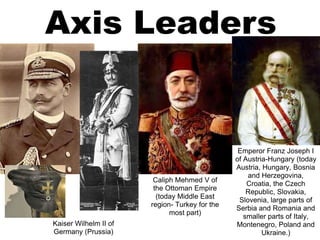 Axis Leaders
Kaiser Wilhelm II of
Germany (Prussia)
Emperor Franz Joseph I
of Austria-Hungary (today
Austria, Hungary, Bosnia
and Herzegovina,
Croatia, the Czech
Republic, Slovakia,
Slovenia, large parts of
Serbia and Romania and
smaller parts of Italy,
Montenegro, Poland and
Ukraine.)
Caliph Mehmed V of
the Ottoman Empire
(today Middle East
region- Turkey for the
most part)
 
