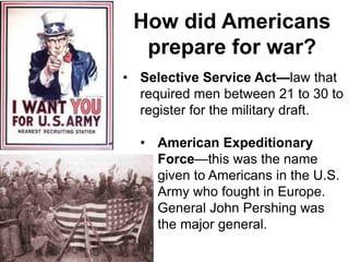 • Selective Service Act—law that
required men between 21 to 30 to
register for the military draft.
• American Expeditionary
Force—this was the name
given to Americans in the U.S.
Army who fought in Europe.
General John Pershing was
the major general.
How did Americans
prepare for war?
 