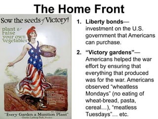 The Home Front
1. Liberty bonds—
investment on the U.S.
government that Americans
can purchase.
2. “Victory gardens”—
Americans helped the war
effort by ensuring that
everything that produced
was for the war. Americans
observed “wheatless
Mondays” (no eating of
wheat-bread, pasta,
cereal…), “meatless
Tuesdays”… etc.
 