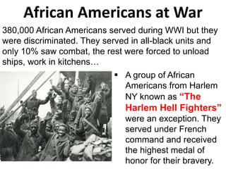 380,000 African Americans served during WWI but they
were discriminated. They served in all-black units and
only 10% saw combat, the rest were forced to unload
ships, work in kitchens…
African Americans at War
 A group of African
Americans from Harlem
NY known as “The
Harlem Hell Fighters”
were an exception. They
served under French
command and received
the highest medal of
honor for their bravery.
 