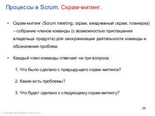 29
Процессы в Scrum. Скрам-митинг.
() Владислав Лавров, vlavrov.com
• Скрам-митинг (Scrum meeting, скрам, ежедневный скрам, планерка)
– собрание членов команды (с возможностью приглашения
владельца продукта) для синхронизации деятельности команды и
обозначения проблем.
• Каждый член команды отвечает на три вопроса:
1. Что было сделано с предыдущего скрам-митинга?
2. Какие есть проблемы?
3. Что будет сделано к следующему скрам митингу?
 