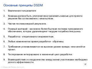 37
Основные принципы DSDM
() Владислав Лавров, vlavrov.com
1. Вовлечение пользователя
2. Команда должна быть уполномочена принимать важные для проекта
решения без согласования с начальством.
3. Частая поставка версий результата.
4. Главный критерий - как можно более быстрая поставка программного
обеспечения, которое удовлетворяет текущим потребностям рынка.
5. Разработка - итеративная и инкрементная.
6. Любые изменения во время разработки - обратимы.
7. Требования устанавливаются на высоком уровне прежде, чем начнётся
проект.
8. Тестирование интегрировано в жизненный цикл разработки.
9. Взаимодействие и сотрудничество между всеми участниками необходимо
для его эффективности.
 