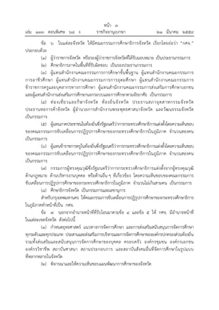 หน้า ๓
เล่ม ๑๓๓ ตอนพิเศษ ๖๘ ง ราชกิจจานุเบกษา ๒๑ มีนาคม ๒๕๕๙
ข้อ ๖ ในแต่ละจังหวัด ให้มีคณะกรรมการศึกษาธิการจังหวัด เรียกโดยย่อว่า “กศจ.”
ประกอบด้วย
(๑) ผู้ว่าราชการจังหวัด หรือรองผู้ว่าราชการจังหวัดที่ได้รับมอบหมาย เป็นประธานกรรมการ
(๒) ศึกษาธิการภาคในพื้นที่ที่รับผิดชอบ เป็นรองประธานกรรมการ
(๓) ผู้แทนสํานักงานคณะกรรมการการศึกษาขั้นพื้นฐาน ผู้แทนสํานักงานคณะกรรมการ
การอาชีวศึกษา ผู้แทนสํานักงานคณะกรรมการการอุดมศึกษา ผู้แทนสํานักงานคณะกรรมการ
ข้าราชการครูและบุคลากรทางการศึกษา ผู้แทนสํานักงานคณะกรรมการส่งเสริมการศึกษาเอกชน
และผู้แทนสํานักงานส่งเสริมการศึกษานอกระบบและการศึกษาตามอัธยาศัย เป็นกรรมการ
(๔) ท่องเที่ยวและกีฬาจังหวัด ท้องถิ่นจังหวัด ประธานสภาอุตสาหกรรมจังหวัด
ประธานหอการค้าจังหวัด ผู้อํานวยการสํานักงานพระพุทธศาสนาจังหวัด และวัฒนธรรมจังหวัด
เป็นกรรมการ
(๕) ผู้แทนภาคประชาชนในท้องถิ่นซึ่งรัฐมนตรีว่าการกระทรวงศึกษาธิการแต่งตั้งโดยความเห็นชอบ
ของคณะกรรมการขับเคลื่อนการปฏิรูปการศึกษาของกระทรวงศึกษาธิการในภูมิภาค จํานวนสองคน
เป็นกรรมการ
(๖) ผู้แทนข้าราชการครูในท้องถิ่นซึ่งรัฐมนตรีว่าการกระทรวงศึกษาธิการแต่งตั้งโดยความเห็นชอบ
ของคณะกรรมการขับเคลื่อนการปฏิรูปการศึกษาของกระทรวงศึกษาธิการในภูมิภาค จํานวนสองคน
เป็นกรรมการ
(๗) กรรมการผู้ทรงคุณวุฒิซึ่งรัฐมนตรีว่าการกระทรวงศึกษาธิการแต่งตั้งจากผู้ทรงคุณวุฒิ
ด้านกฎหมาย ด้านบริหารงานบุคคล หรือด้านอื่น ๆ ที่เกี่ยวข้อง โดยความเห็นชอบของคณะกรรมการ
ขับเคลื่อนการปฏิรูปการศึกษาของกระทรวงศึกษาธิการในภูมิภาค จํานวนไม่เกินสามคน เป็นกรรมการ
(๘) ศึกษาธิการจังหวัด เป็นกรรมการและเลขานุการ
สําหรับกรุงเทพมหานคร ให้คณะกรรมการขับเคลื่อนการปฏิรูปการศึกษาของกระทรวงศึกษาธิการ
ในภูมิภาคทําหน้าที่เป็น กศจ.
ข้อ ๗ นอกจากอํานาจหน้าที่ที่รับโอนมาตามข้อ ๔ และข้อ ๕ ให้ กศจ. มีอํานาจหน้าที่
ในแต่ละเขตจังหวัด ดังต่อไปนี้
(๑) กําหนดยุทธศาสตร์ แนวทางการจัดการศึกษา และการส่งเสริมสนับสนุนการจัดการศึกษา
ทุกระดับและทุกประเภท ประสานและส่งเสริมการบริหารและการจัดการศึกษาขององค์กรปกครองส่วนท้องถิ่น
รวมทั้งส่งเสริมและสนับสนุนการจัดการศึกษาของบุคคล ครอบครัว องค์กรชุมชน องค์กรเอกชน
องค์กรวิชาชีพ สถาบันศาสนา สถานประกอบการ และสถาบันสังคมอื่นที่จัดการศึกษาในรูปแบบ
ที่หลากหลายในจังหวัด
(๒) พิจารณาและให้ความเห็นชอบแผนพัฒนาการศึกษาของจังหวัด
 