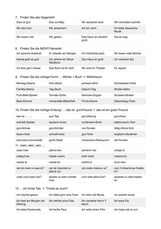 7. Finden Sie das Gegenteil!
8. Finden Sie die NICHT-Variante!
9. Finden Sie die richtige Form! ….Wörter + Buch ☞ Wörterbuch
10. Finden Sie die richtige Endung!…..das ist gut+Freund ☞ das ist ein guter Freund.
11. mein, dein, sein….
12. …ich trinke Tee. ☞ Trinkst du auch?
Dasi ist gut! Das ist billig! Wir sprechen laut! Wir schreiben schnell.
Wir sind hier. Wir antworten! Ich bin reich. Ich liebe klassische
Musik.
Wir essen viel. Wir gehen. Das Haus ist ziemlich
groß.
Sie ist weg.
Ich spreche Arabisch. Er arbeitet am Morgen. Ich frühstücke jetzt. Wir lesen viele Bücher.
Daniel geht es gut! Ich nehme ein Stück
Weißbrot.
Das Haus ist groß. Ich verstehe Sie.
Ich lese gern Hesse. Das Buch ist für dich. Wir sind im Theater. Es regnet.
Montag+Abend früh+Stück schwarz+Brot Schokolade+Torte
Familie+Name Tag+Buch Geburt+Tag Straße+Bahn
Fuß+Ball+Spieler Tomate+Soße Gemüse+Suppe Schwein+Braten
Bad+Zimmer Universität+Bibliothek Firma+Name Geburtstag+Torte
das ist …….. gut+Tag gut+Zeitung gut+Haus
schnell+Spieler deutsch+Autor rumänisch+Buch elektronisch+Text
gut+Schule gut+Schüler rot+Tomate billig+Stück Brot
teuer+Auto schnell+Auto gut+Torte englisch+Studentin
technisch+Universität groß+Stadt chinesisch+Restaurant alt+Fenster
casa mea planul dvs. oamenii mei colegii ei
colegul tau fratele nostru fratii nostri masina lor
cartea ta cartea lor cartea ei locul meu
cat de mare e casa ta? cat de important e
planul..lor
cat costa masina..ta? cum il cheama pe fratele
ei?
unde sunt copiii dvs? acesta nu este numele
meu.
cum este planul lor? aceasta nu este treaba
ta!
ich möchte gehen. ich hätte gern eine Torte. Ich höre viel Musik. Ich arbeite heute.
Ich lese am Morgen die
Zeitung.
Ich nehme eine Cola. Ich verstehe Herrn Y
kaum.
Ich esse Eis.
Ich liebe Rockmusik, Ich heiße Paul. Ich sehe einen Film. Ich habe viel zu tun.
 