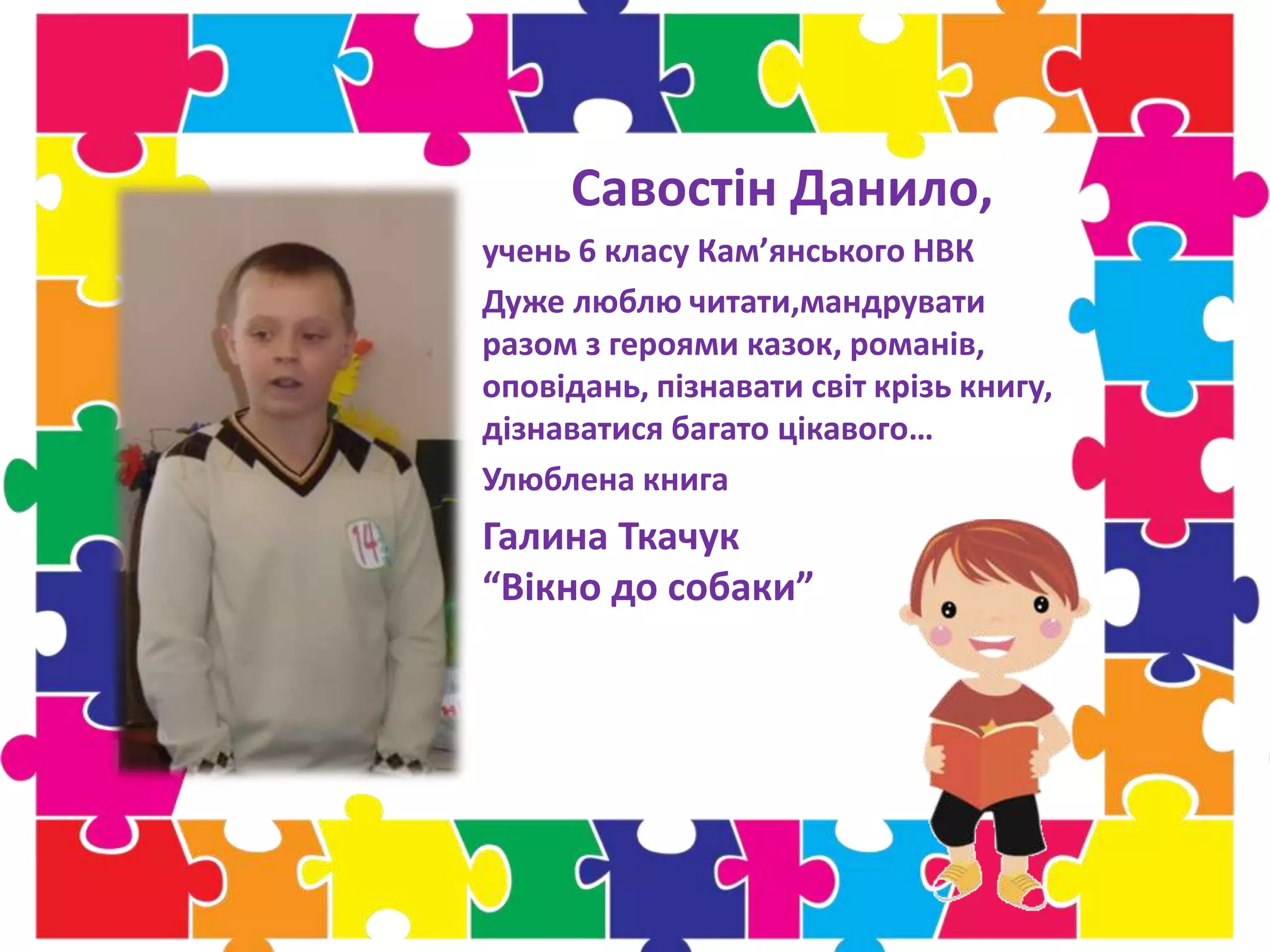 Савостін Данило,
учень 6 класу Кам’янського НВК
Дуже люблю читати,мандрувати
разом з героями казок, романів,
оповідань, пізнавати світ крізь книгу,
дізнаватися багато цікавого…
Улюблена книга
Галина Ткачук
“Вікно до собаки”
 