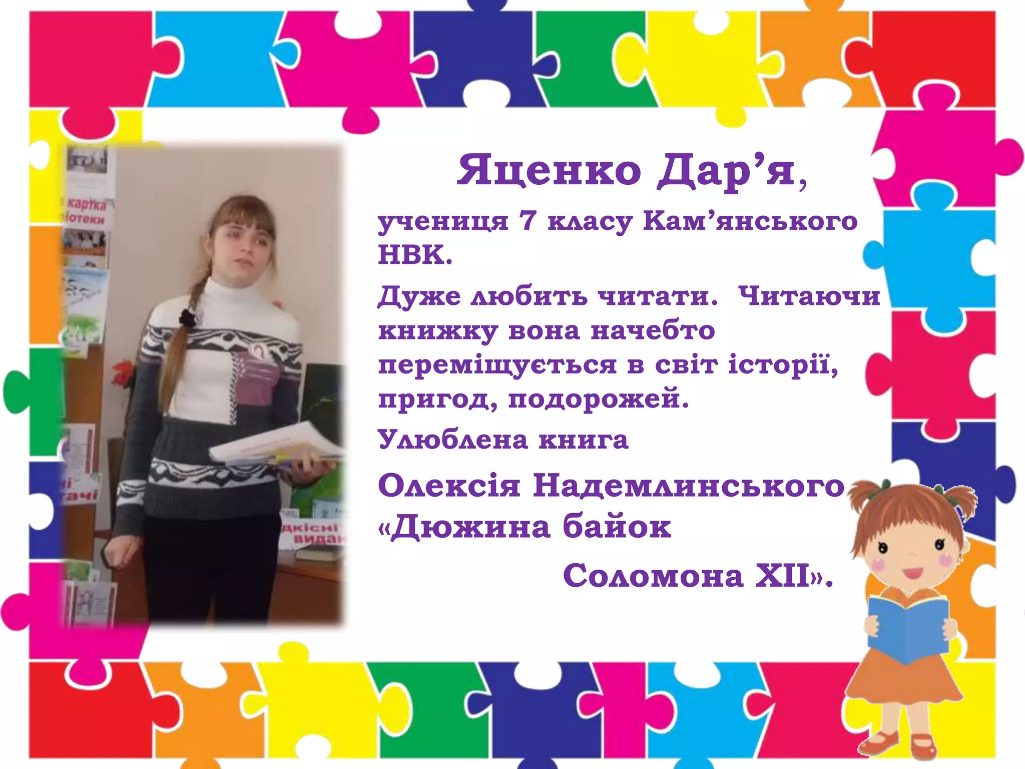 Яценко Дар’я,
учениця 7 класу Кам’янського
НВК.
Дуже любить читати. Читаючи
книжку вона начебто
переміщується в світ історії,
пригод, подорожей.
Улюблена книга
Олексія Надемлинського
«Дюжина байок
Соломона ХII».
 