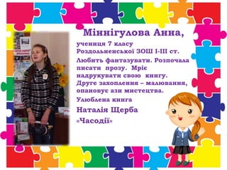 Міннігулова Анна,
учениця 7 класу
Роздольненської ЗОШ І-ІІІ ст.
Любить фантазувати. Розпочала
писати прозу. Мріє
надрукувати свою книгу.
Друге захоплення – малювання,
опановує ази мистецтва.
Улюблена книга
Наталія Щерба
«Часодії»
 