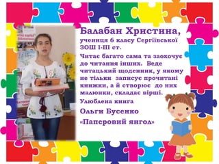 Балабан Христина,
учениця 6 класу Сергіївської
ЗОШ І-ІІІ ст.
Читає багато сама та заохочує
до читання інших. Веде
читацький щоденник, у якому
не тільки записує прочитані
книжки, а й створює до них
малюнки, складає вірші.
Улюблена книга
Ольги Бусенко
«Паперовий янгол»
 