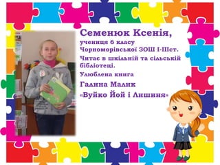 Семенюк Ксенія,
учениця 6 класу
Чорноморівської ЗОШ І-ІІІст.
Читає в шкільній та сільській
бібліотеці.
Улюблена книга
Галина Малик
«Вуйко Йой і Лишиня»
 
