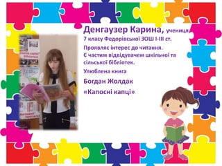 Денгаузер Карина, учениця
7 класу Федорівської ЗОШ І-ІІІ ст.
Проявляє інтерес до читання.
Є частим відвідувачем шкільної та
сільської бібліотек.
Улюблена книга
Богдан Жолдак
«Капосні капці»
 