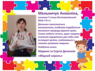Мельничук Анжеліка,
учениця 7 класу Костогризівської
ЗОШ І-ІІІ ст.
Дівчинка захоплюється
малюванням, особливо подобається
малювати природу рідного краю.
Також любить читати, адже завдяки
книжкам відкриваєш для себе нові
незвідані країни, знайомишся з
новими цікавими людьми.
Улюблена книга
Марини та Сергія Дяченків
«Мідний король»
 