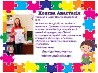 ,
учениця 7 класу Дмитрівської ЗОШ І-
ІІІст.
Анастасія з тих дітей, які люблять
навчатися. Дівчинка активна учасниця
предметних олімпіад з української
мови і літератури, зарубіжної
літератури, географії та інтерактивних
конкурсів «Кенгуру», «Левеня»,
«Лелека», «Гринвіч», «Соняшник»,
«Колосок».
Улюблена книга
Леоніда Кононовича
«Пекельний звіздар».
 