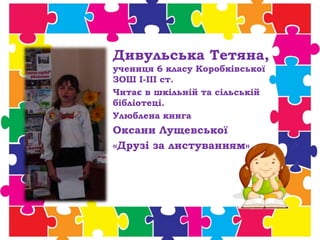 Дивульська Тетяна,
учениця 6 класу Коробківської
ЗОШ І-ІІІ ст.
Читає в шкільній та сільській
бібліотеці.
Улюблена книга
Оксани Лущевської
«Друзі за листуванням»
 