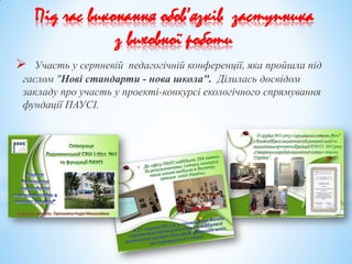  Участь у серпневій педагогічній конференції, яка пройшла під
гаслом "Нові стандарти - нова школа". Ділилась досвідом
закладу про участь у проекті-конкурсі екологічного спрямування
фундації ПАУСІ.
Під час виконання обов’язків заступника
з виховної роботи
 
