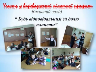 Участь у впровадженні пілотної програми
Виховний захід
“ Будь відповідальним за долю
планети”
 