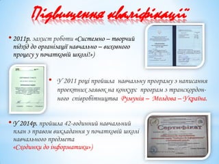 Підвищення кваліфікації
•2011р. захист роботи «Системно – творчий
підхід до організації навчально – виховного
процесу у початковій школі!»)
•У 2014р. пройшла 42-годинний навчальний
план з правом викладання у початковій школі
навчального предмета
«Сходинки до інформатики»)
• У 2011 році пройшла навчальну програму з написання
проектних заявок на конкурс програм з транскордон-
ного співробітництва Румунія – Молдова – Україна.
 