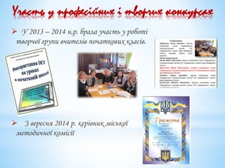  У 2013 – 2014 н.р. брала участь у роботі
творчої групи вчителів початкових класів.
 З вересня 2014 р. керівник міської
методичної комісії
Участь у професійних і творчих конкурсах
 
