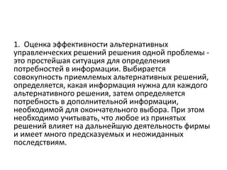 1. Оценка эффективности альтернативных
управленческих решений решения одной проблемы -
это простейшая ситуация для определения
потребностей в информации. Выбирается
совокупность приемлемых альтернативных решений,
определяется, какая информация нужна для каждого
альтернативного решения, затем определяется
потребность в дополнительной информации,
необходимой для окончательного выбора. При этом
необходимо учитывать, что любое из принятых
решений влияет на дальнейшую деятельность фирмы
и имеет много предсказуемых и неожиданных
последствиям.
 