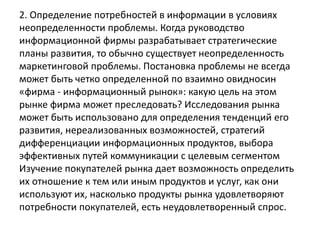 2. Определение потребностей в информации в условиях
неопределенности проблемы. Когда руководство
информационной фирмы разрабатывает стратегические
планы развития, то обычно существует неопределенность
маркетинговой проблемы. Постановка проблемы не всегда
может быть четко определенной по взаимно овидносин
«фирма - информационный рынок»: какую цель на этом
рынке фирма может преследовать? Исследования рынка
может быть использовано для определения тенденций его
развития, нереализованных возможностей, стратегий
дифференциации информационных продуктов, выбора
эффективных путей коммуникации с целевым сегментом
Изучение покупателей рынка дает возможность определить
их отношение к тем или иным продуктов и услуг, как они
используют их, насколько продукты рынка удовлетворяют
потребности покупателей, есть неудовлетворенный спрос.
 