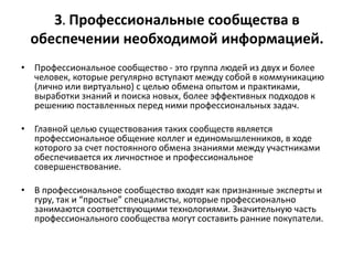 3. Профессиональные сообщества в
обеспечении необходимой информацией.
• Профессиональное сообщество - это группа людей из двух и более
человек, которые регулярно вступают между собой в коммуникацию
(лично или виртуально) с целью обмена опытом и практиками,
выработки знаний и поиска новых, более эффективных подходов к
решению поставленных перед ними профессиональных задач.
• Главной целью существования таких сообществ является
профессиональное общение коллег и единомышленников, в ходе
которого за счет постоянного обмена знаниями между участниками
обеспечивается их личностное и профессиональное
совершенствование.
• В профессиональное сообщество входят как признанные эксперты и
гуру, так и “простые” специалисты, которые профессионально
занимаются соответствующими технологиями. Значительную часть
профессионального сообщества могут составить ранние покупатели.
 