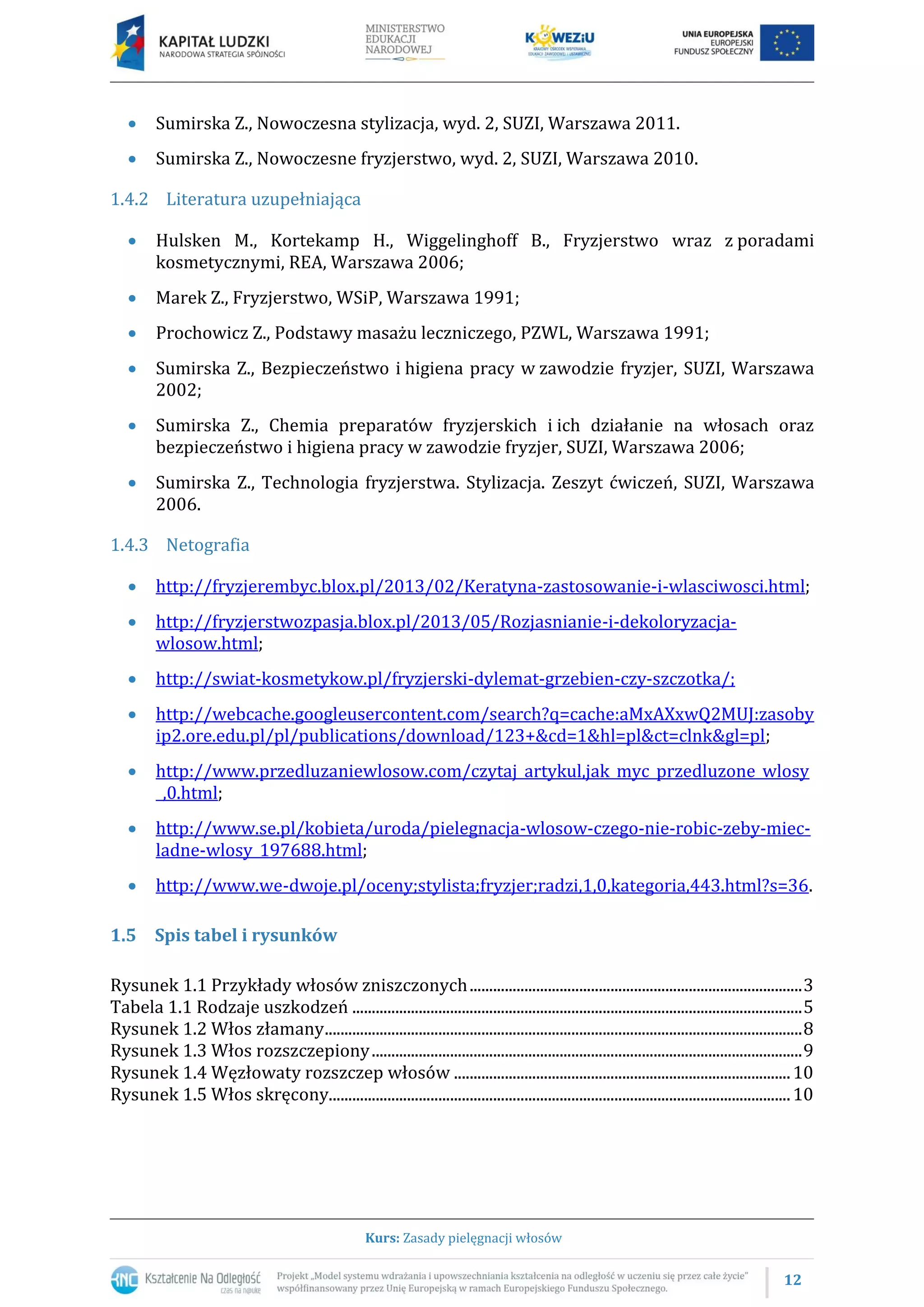12
Kurs: Zasady pielęgnacji włosów
 Sumirska Z., Nowoczesna stylizacja, wyd. 2, SUZI, Warszawa 2011.
 Sumirska Z., Nowoczesne fryzjerstwo, wyd. 2, SUZI, Warszawa 2010.
1.4.2 Literatura uzupełniająca
 Hulsken M., Kortekamp H., Wiggelinghoff B., Fryzjerstwo wraz z poradami
kosmetycznymi, REA, Warszawa 2006;
 Marek Z., Fryzjerstwo, WSiP, Warszawa 1991;
 Prochowicz Z., Podstawy masażu leczniczego, PZWL, Warszawa 1991;
 Sumirska Z., Bezpieczeństwo i higiena pracy w zawodzie fryzjer, SUZI, Warszawa
2002;
 Sumirska Z., Chemia preparatów fryzjerskich i ich działanie na włosach oraz
bezpieczeństwo i higiena pracy w zawodzie fryzjer, SUZI, Warszawa 2006;
 Sumirska Z., Technologia fryzjerstwa. Stylizacja. Zeszyt ćwiczeń, SUZI, Warszawa
2006.
1.4.3 Netografia
 http://fryzjerembyc.blox.pl/2013/02/Keratyna-zastosowanie-i-wlasciwosci.html;
 http://fryzjerstwozpasja.blox.pl/2013/05/Rozjasnianie-i-dekoloryzacja-
wlosow.html;
 http://swiat-kosmetykow.pl/fryzjerski-dylemat-grzebien-czy-szczotka/;
 http://webcache.googleusercontent.com/search?q=cache:aMxAXxwQ2MUJ:zasoby
ip2.ore.edu.pl/pl/publications/download/123+&cd=1&hl=pl&ct=clnk&gl=pl;
 http://www.przedluzaniewlosow.com/czytaj_artykul,jak_myc_przedluzone_wlosy
_,0.html;
 http://www.se.pl/kobieta/uroda/pielegnacja-wlosow-czego-nie-robic-zeby-miec-
ladne-wlosy_197688.html;
 http://www.we-dwoje.pl/oceny;stylista;fryzjer;radzi,1,0,kategoria,443.html?s=36.
1.5 Spis tabel i rysunków
Rysunek 1.1 Przykłady włosów zniszczonych.....................................................................................3
Tabela 1.1 Rodzaje uszkodzeń ...................................................................................................................5
Rysunek 1.2 Włos złamany..........................................................................................................................8
Rysunek 1.3 Włos rozszczepiony..............................................................................................................9
Rysunek 1.4 Węzłowaty rozszczep włosów ......................................................................................10
Rysunek 1.5 Włos skręcony......................................................................................................................10
 