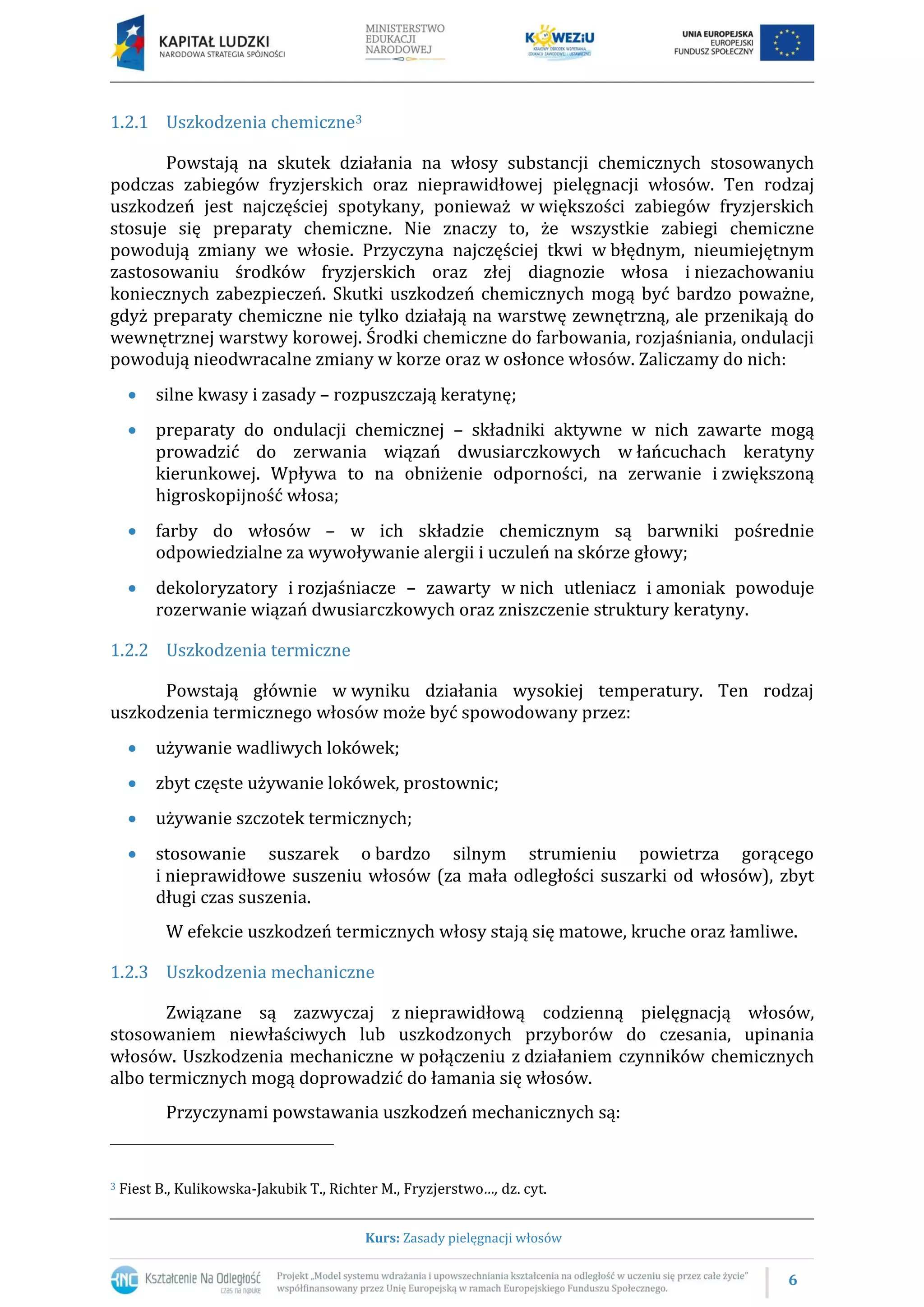 6
Kurs: Zasady pielęgnacji włosów
1.2.1 Uszkodzenia chemiczne3
Powstają na skutek działania na włosy substancji chemicznych stosowanych
podczas zabiegów fryzjerskich oraz nieprawidłowej pielęgnacji włosów. Ten rodzaj
uszkodzeń jest najczęściej spotykany, ponieważ w większości zabiegów fryzjerskich
stosuje się preparaty chemiczne. Nie znaczy to, że wszystkie zabiegi chemiczne
powodują zmiany we włosie. Przyczyna najczęściej tkwi w błędnym, nieumiejętnym
zastosowaniu środków fryzjerskich oraz złej diagnozie włosa i niezachowaniu
koniecznych zabezpieczeń. Skutki uszkodzeń chemicznych mogą być bardzo poważne,
gdyż preparaty chemiczne nie tylko działają na warstwę zewnętrzną, ale przenikają do
wewnętrznej warstwy korowej. Środki chemiczne do farbowania, rozjaśniania, ondulacji
powodują nieodwracalne zmiany w korze oraz w osłonce włosów. Zaliczamy do nich:
 silne kwasy i zasady – rozpuszczają keratynę;
 preparaty do ondulacji chemicznej – składniki aktywne w nich zawarte mogą
prowadzić do zerwania wiązań dwusiarczkowych w łańcuchach keratyny
kierunkowej. Wpływa to na obniżenie odporności, na zerwanie i zwiększoną
higroskopijność włosa;
 farby do włosów – w ich składzie chemicznym są barwniki pośrednie
odpowiedzialne za wywoływanie alergii i uczuleń na skórze głowy;
 dekoloryzatory i rozjaśniacze – zawarty w nich utleniacz i amoniak powoduje
rozerwanie wiązań dwusiarczkowych oraz zniszczenie struktury keratyny.
1.2.2 Uszkodzenia termiczne
Powstają głównie w wyniku działania wysokiej temperatury. Ten rodzaj
uszkodzenia termicznego włosów może być spowodowany przez:
 używanie wadliwych lokówek;
 zbyt częste używanie lokówek, prostownic;
 używanie szczotek termicznych;
 stosowanie suszarek o bardzo silnym strumieniu powietrza gorącego
i nieprawidłowe suszeniu włosów (za mała odległości suszarki od włosów), zbyt
długi czas suszenia.
W efekcie uszkodzeń termicznych włosy stają się matowe, kruche oraz łamliwe.
1.2.3 Uszkodzenia mechaniczne
Związane są zazwyczaj z nieprawidłową codzienną pielęgnacją włosów,
stosowaniem niewłaściwych lub uszkodzonych przyborów do czesania, upinania
włosów. Uszkodzenia mechaniczne w połączeniu z działaniem czynników chemicznych
albo termicznych mogą doprowadzić do łamania się włosów.
Przyczynami powstawania uszkodzeń mechanicznych są:
3 Fiest B., Kulikowska-Jakubik T., Richter M., Fryzjerstwo…, dz. cyt.
 