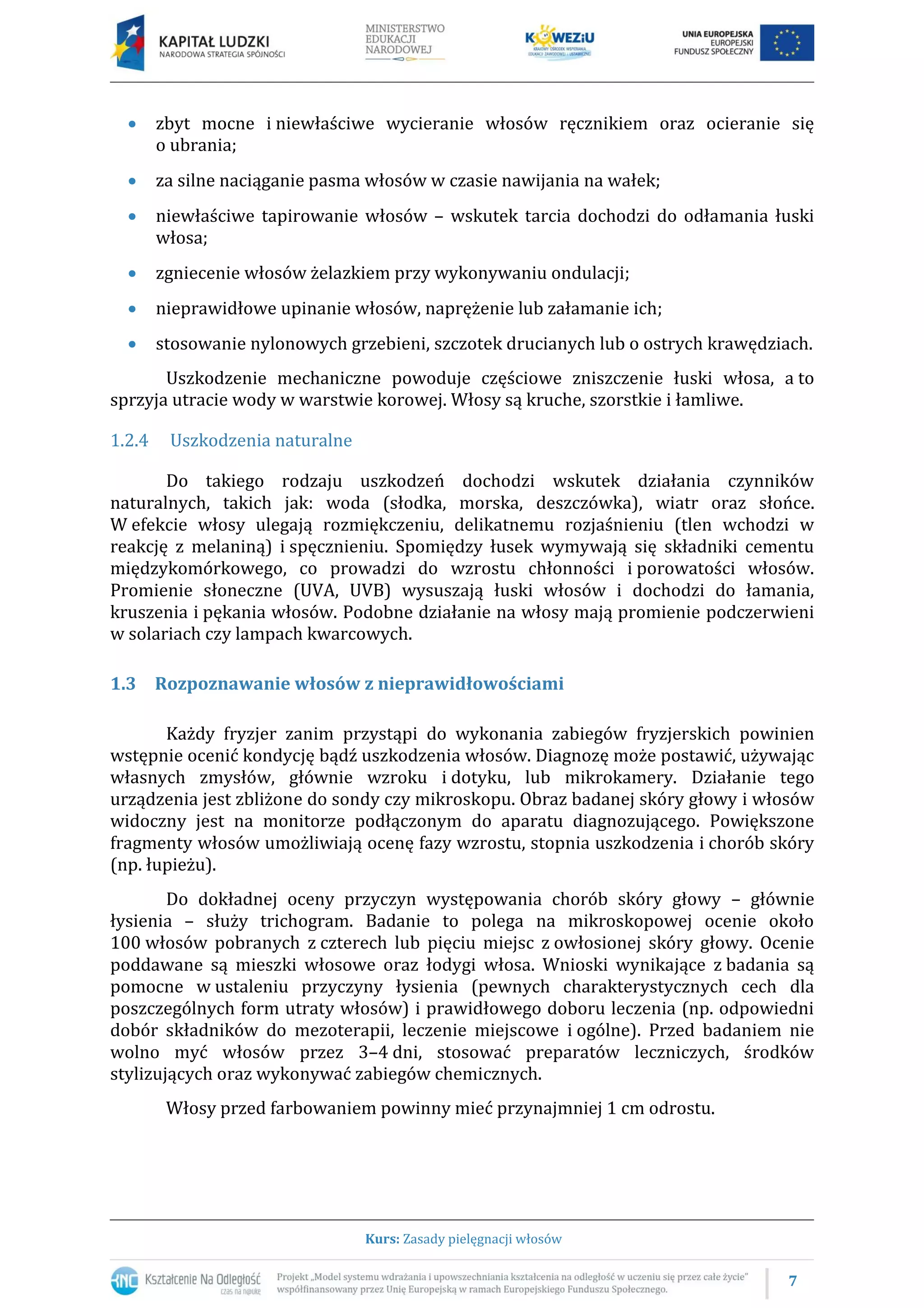 7
Kurs: Zasady pielęgnacji włosów
 zbyt mocne i niewłaściwe wycieranie włosów ręcznikiem oraz ocieranie się
o ubrania;
 za silne naciąganie pasma włosów w czasie nawijania na wałek;
 niewłaściwe tapirowanie włosów – wskutek tarcia dochodzi do odłamania łuski
włosa;
 zgniecenie włosów żelazkiem przy wykonywaniu ondulacji;
 nieprawidłowe upinanie włosów, naprężenie lub załamanie ich;
 stosowanie nylonowych grzebieni, szczotek drucianych lub o ostrych krawędziach.
Uszkodzenie mechaniczne powoduje częściowe zniszczenie łuski włosa, a to
sprzyja utracie wody w warstwie korowej. Włosy są kruche, szorstkie i łamliwe.
1.2.4 Uszkodzenia naturalne
Do takiego rodzaju uszkodzeń dochodzi wskutek działania czynników
naturalnych, takich jak: woda (słodka, morska, deszczówka), wiatr oraz słońce.
W efekcie włosy ulegają rozmiękczeniu, delikatnemu rozjaśnieniu (tlen wchodzi w
reakcję z melaniną) i spęcznieniu. Spomiędzy łusek wymywają się składniki cementu
międzykomórkowego, co prowadzi do wzrostu chłonności i porowatości włosów.
Promienie słoneczne (UVA, UVB) wysuszają łuski włosów i dochodzi do łamania,
kruszenia i pękania włosów. Podobne działanie na włosy mają promienie podczerwieni
w solariach czy lampach kwarcowych.
1.3 Rozpoznawanie włosów z nieprawidłowościami
Każdy fryzjer zanim przystąpi do wykonania zabiegów fryzjerskich powinien
wstępnie ocenić kondycję bądź uszkodzenia włosów. Diagnozę może postawić, używając
własnych zmysłów, głównie wzroku i dotyku, lub mikrokamery. Działanie tego
urządzenia jest zbliżone do sondy czy mikroskopu. Obraz badanej skóry głowy i włosów
widoczny jest na monitorze podłączonym do aparatu diagnozującego. Powiększone
fragmenty włosów umożliwiają ocenę fazy wzrostu, stopnia uszkodzenia i chorób skóry
(np. łupieżu).
Do dokładnej oceny przyczyn występowania chorób skóry głowy – głównie
łysienia – służy trichogram. Badanie to polega na mikroskopowej ocenie około
100 włosów pobranych z czterech lub pięciu miejsc z owłosionej skóry głowy. Ocenie
poddawane są mieszki włosowe oraz łodygi włosa. Wnioski wynikające z badania są
pomocne w ustaleniu przyczyny łysienia (pewnych charakterystycznych cech dla
poszczególnych form utraty włosów) i prawidłowego doboru leczenia (np. odpowiedni
dobór składników do mezoterapii, leczenie miejscowe i ogólne). Przed badaniem nie
wolno myć włosów przez 3–4 dni, stosować preparatów leczniczych, środków
stylizujących oraz wykonywać zabiegów chemicznych.
Włosy przed farbowaniem powinny mieć przynajmniej 1 cm odrostu.
 