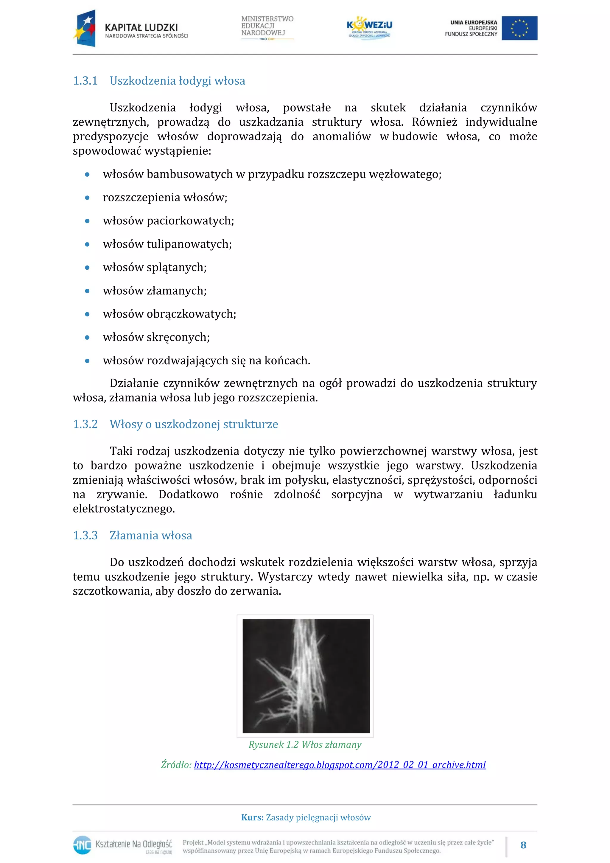 8
Kurs: Zasady pielęgnacji włosów
1.3.1 Uszkodzenia łodygi włosa
Uszkodzenia łodygi włosa, powstałe na skutek działania czynników
zewnętrznych, prowadzą do uszkadzania struktury włosa. Również indywidualne
predyspozycje włosów doprowadzają do anomaliów w budowie włosa, co może
spowodować wystąpienie:
 włosów bambusowatych w przypadku rozszczepu węzłowatego;
 rozszczepienia włosów;
 włosów paciorkowatych;
 włosów tulipanowatych;
 włosów splątanych;
 włosów złamanych;
 włosów obrączkowatych;
 włosów skręconych;
 włosów rozdwajających się na końcach.
Działanie czynników zewnętrznych na ogół prowadzi do uszkodzenia struktury
włosa, złamania włosa lub jego rozszczepienia.
1.3.2 Włosy o uszkodzonej strukturze
Taki rodzaj uszkodzenia dotyczy nie tylko powierzchownej warstwy włosa, jest
to bardzo poważne uszkodzenie i obejmuje wszystkie jego warstwy. Uszkodzenia
zmieniają właściwości włosów, brak im połysku, elastyczności, sprężystości, odporności
na zrywanie. Dodatkowo rośnie zdolność sorpcyjna w wytwarzaniu ładunku
elektrostatycznego.
1.3.3 Złamania włosa
Do uszkodzeń dochodzi wskutek rozdzielenia większości warstw włosa, sprzyja
temu uszkodzenie jego struktury. Wystarczy wtedy nawet niewielka siła, np. w czasie
szczotkowania, aby doszło do zerwania.
Rysunek 1.2 Włos złamany
Źródło: http://kosmetycznealterego.blogspot.com/2012_02_01_archive.html
 