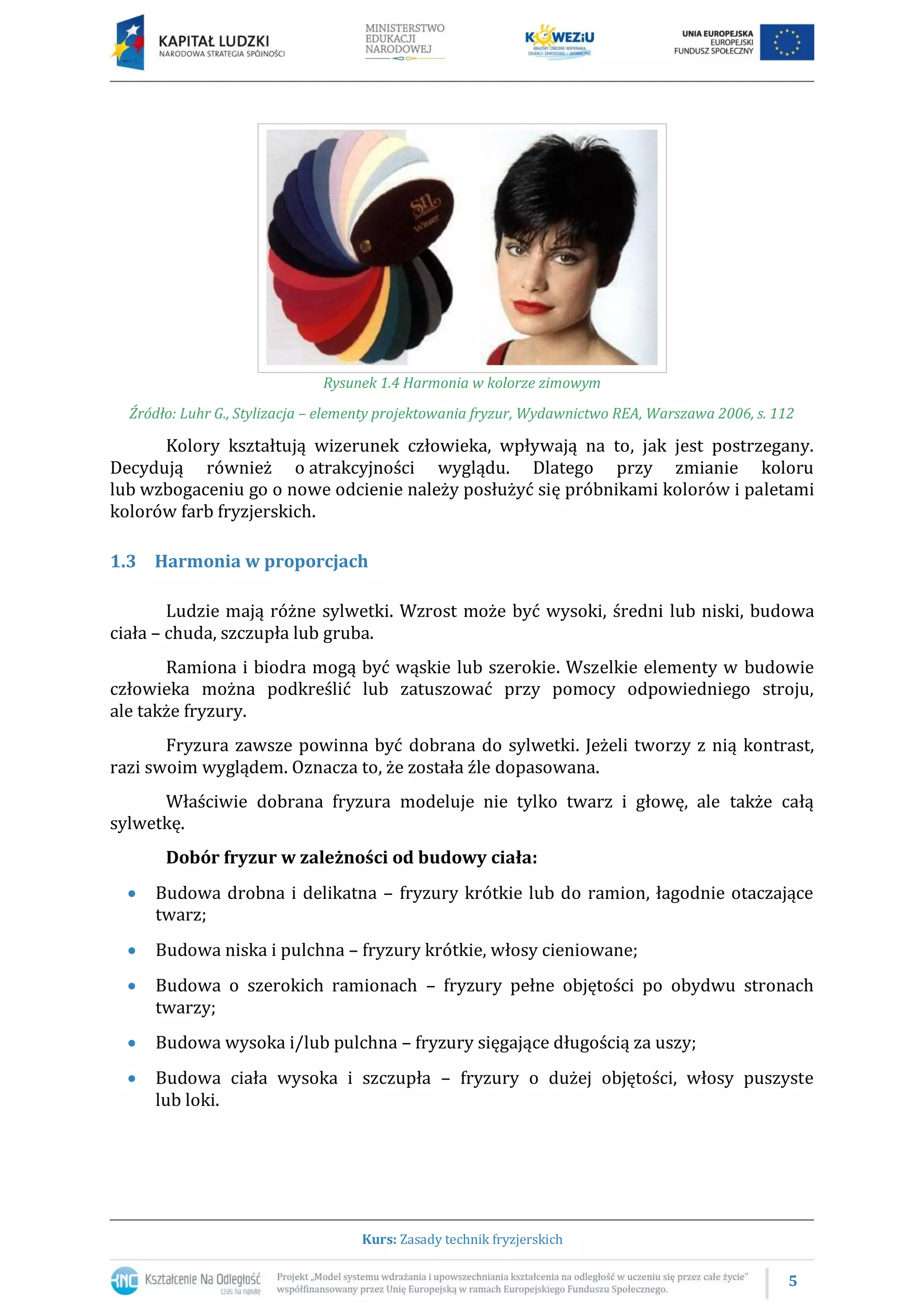 5
Kurs: Zasady technik fryzjerskich
Rysunek 1.4 Harmonia w kolorze zimowym
Źródło: Luhr G., Stylizacja – elementy projektowania fryzur, Wydawnictwo REA, Warszawa 2006, s. 112
Kolory kształtują wizerunek człowieka, wpływają na to, jak jest postrzegany.
Decydują również o atrakcyjności wyglądu. Dlatego przy zmianie koloru
lub wzbogaceniu go o nowe odcienie należy posłużyć się próbnikami kolorów i paletami
kolorów farb fryzjerskich.
1.3 Harmonia w proporcjach
Ludzie mają różne sylwetki. Wzrost może być wysoki, średni lub niski, budowa
ciała – chuda, szczupła lub gruba.
Ramiona i biodra mogą być wąskie lub szerokie. Wszelkie elementy w budowie
człowieka można podkreślić lub zatuszować przy pomocy odpowiedniego stroju,
ale także fryzury.
Fryzura zawsze powinna być dobrana do sylwetki. Jeżeli tworzy z nią kontrast,
razi swoim wyglądem. Oznacza to, że została źle dopasowana.
Właściwie dobrana fryzura modeluje nie tylko twarz i głowę, ale także całą
sylwetkę.
Dobór fryzur w zależności od budowy ciała:
 Budowa drobna i delikatna – fryzury krótkie lub do ramion, łagodnie otaczające
twarz;
 Budowa niska i pulchna – fryzury krótkie, włosy cieniowane;
 Budowa o szerokich ramionach – fryzury pełne objętości po obydwu stronach
twarzy;
 Budowa wysoka i/lub pulchna – fryzury sięgające długością za uszy;
 Budowa ciała wysoka i szczupła – fryzury o dużej objętości, włosy puszyste
lub loki.
 