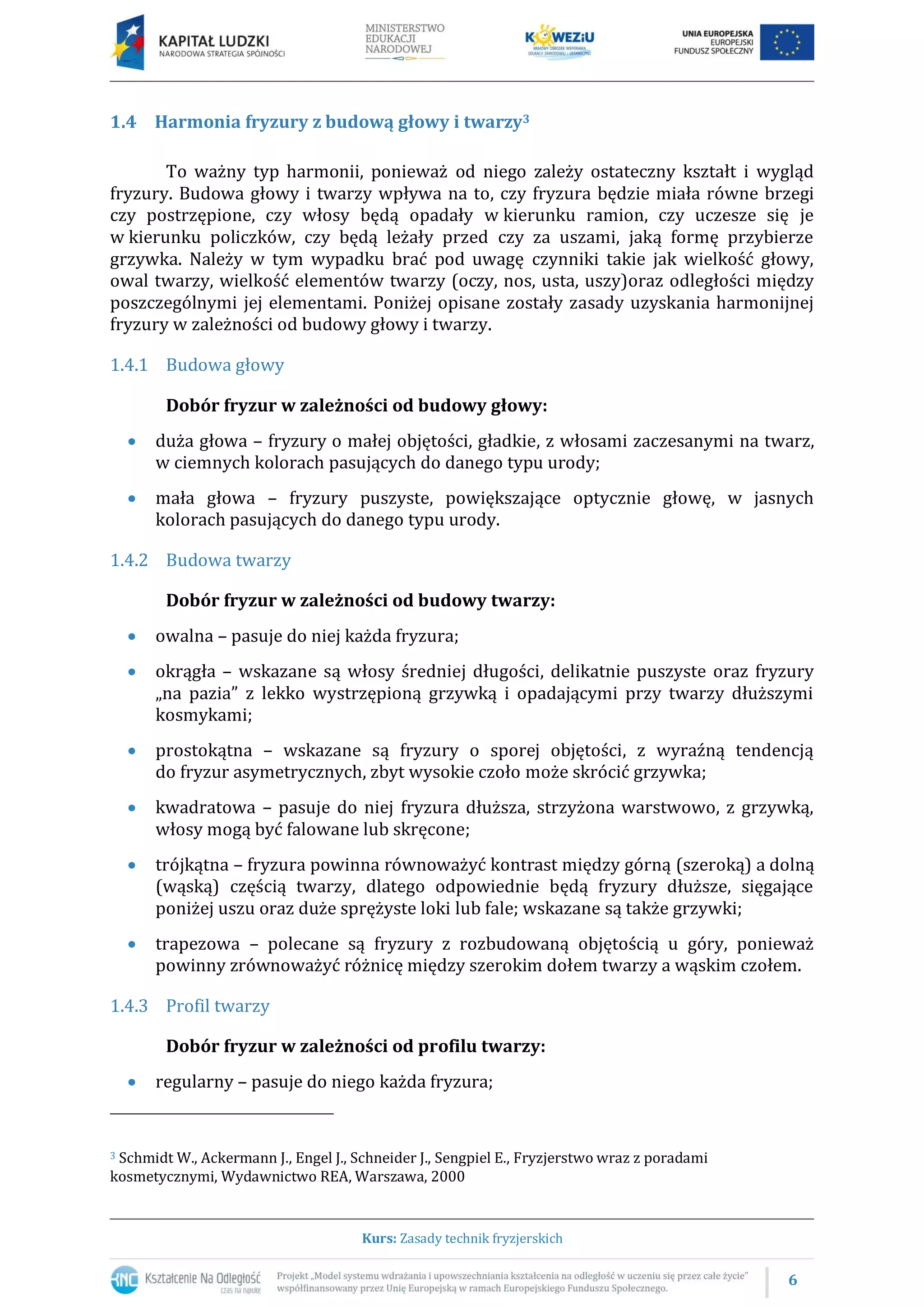 6
Kurs: Zasady technik fryzjerskich
1.4 Harmonia fryzury z budową głowy i twarzy3
To ważny typ harmonii, ponieważ od niego zależy ostateczny kształt i wygląd
fryzury. Budowa głowy i twarzy wpływa na to, czy fryzura będzie miała równe brzegi
czy postrzępione, czy włosy będą opadały w kierunku ramion, czy uczesze się je
w kierunku policzków, czy będą leżały przed czy za uszami, jaką formę przybierze
grzywka. Należy w tym wypadku brać pod uwagę czynniki takie jak wielkość głowy,
owal twarzy, wielkość elementów twarzy (oczy, nos, usta, uszy)oraz odległości między
poszczególnymi jej elementami. Poniżej opisane zostały zasady uzyskania harmonijnej
fryzury w zależności od budowy głowy i twarzy.
1.4.1 Budowa głowy
Dobór fryzur w zależności od budowy głowy:
 duża głowa – fryzury o małej objętości, gładkie, z włosami zaczesanymi na twarz,
w ciemnych kolorach pasujących do danego typu urody;
 mała głowa – fryzury puszyste, powiększające optycznie głowę, w jasnych
kolorach pasujących do danego typu urody.
1.4.2 Budowa twarzy
Dobór fryzur w zależności od budowy twarzy:
 owalna – pasuje do niej każda fryzura;
 okrągła – wskazane są włosy średniej długości, delikatnie puszyste oraz fryzury
„na pazia” z lekko wystrzępioną grzywką i opadającymi przy twarzy dłuższymi
kosmykami;
 prostokątna – wskazane są fryzury o sporej objętości, z wyraźną tendencją
do fryzur asymetrycznych, zbyt wysokie czoło może skrócić grzywka;
 kwadratowa – pasuje do niej fryzura dłuższa, strzyżona warstwowo, z grzywką,
włosy mogą być falowane lub skręcone;
 trójkątna – fryzura powinna równoważyć kontrast między górną (szeroką) a dolną
(wąską) częścią twarzy, dlatego odpowiednie będą fryzury dłuższe, sięgające
poniżej uszu oraz duże sprężyste loki lub fale; wskazane są także grzywki;
 trapezowa – polecane są fryzury z rozbudowaną objętością u góry, ponieważ
powinny zrównoważyć różnicę między szerokim dołem twarzy a wąskim czołem.
1.4.3 Profil twarzy
Dobór fryzur w zależności od profilu twarzy:
 regularny – pasuje do niego każda fryzura;
3 Schmidt W., Ackermann J., Engel J., Schneider J., Sengpiel E., Fryzjerstwo wraz z poradami
kosmetycznymi, Wydawnictwo REA, Warszawa, 2000
 