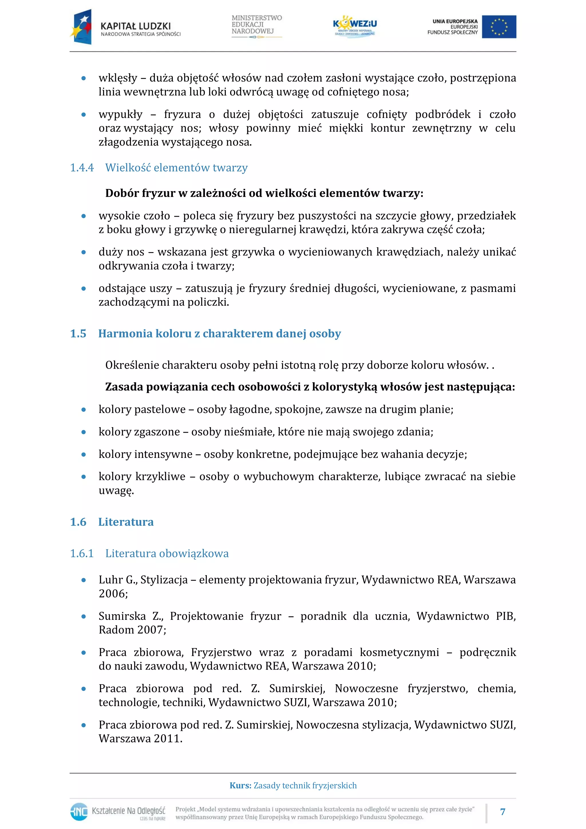 7
Kurs: Zasady technik fryzjerskich
 wklęsły – duża objętość włosów nad czołem zasłoni wystające czoło, postrzępiona
linia wewnętrzna lub loki odwrócą uwagę od cofniętego nosa;
 wypukły – fryzura o dużej objętości zatuszuje cofnięty podbródek i czoło
oraz wystający nos; włosy powinny mieć miękki kontur zewnętrzny w celu
złagodzenia wystającego nosa.
1.4.4 Wielkość elementów twarzy
Dobór fryzur w zależności od wielkości elementów twarzy:
 wysokie czoło – poleca się fryzury bez puszystości na szczycie głowy, przedziałek
z boku głowy i grzywkę o nieregularnej krawędzi, która zakrywa część czoła;
 duży nos – wskazana jest grzywka o wycieniowanych krawędziach, należy unikać
odkrywania czoła i twarzy;
 odstające uszy – zatuszują je fryzury średniej długości, wycieniowane, z pasmami
zachodzącymi na policzki.
1.5 Harmonia koloru z charakterem danej osoby
Określenie charakteru osoby pełni istotną rolę przy doborze koloru włosów. .
Zasada powiązania cech osobowości z kolorystyką włosów jest następująca:
 kolory pastelowe – osoby łagodne, spokojne, zawsze na drugim planie;
 kolory zgaszone – osoby nieśmiałe, które nie mają swojego zdania;
 kolory intensywne – osoby konkretne, podejmujące bez wahania decyzje;
 kolory krzykliwe – osoby o wybuchowym charakterze, lubiące zwracać na siebie
uwagę.
1.6 Literatura
1.6.1 Literatura obowiązkowa
 Luhr G., Stylizacja – elementy projektowania fryzur, Wydawnictwo REA, Warszawa
2006;
 Sumirska Z., Projektowanie fryzur – poradnik dla ucznia, Wydawnictwo PIB,
Radom 2007;
 Praca zbiorowa, Fryzjerstwo wraz z poradami kosmetycznymi – podręcznik
do nauki zawodu, Wydawnictwo REA, Warszawa 2010;
 Praca zbiorowa pod red. Z. Sumirskiej, Nowoczesne fryzjerstwo, chemia,
technologie, techniki, Wydawnictwo SUZI, Warszawa 2010;
 Praca zbiorowa pod red. Z. Sumirskiej, Nowoczesna stylizacja, Wydawnictwo SUZI,
Warszawa 2011.
 