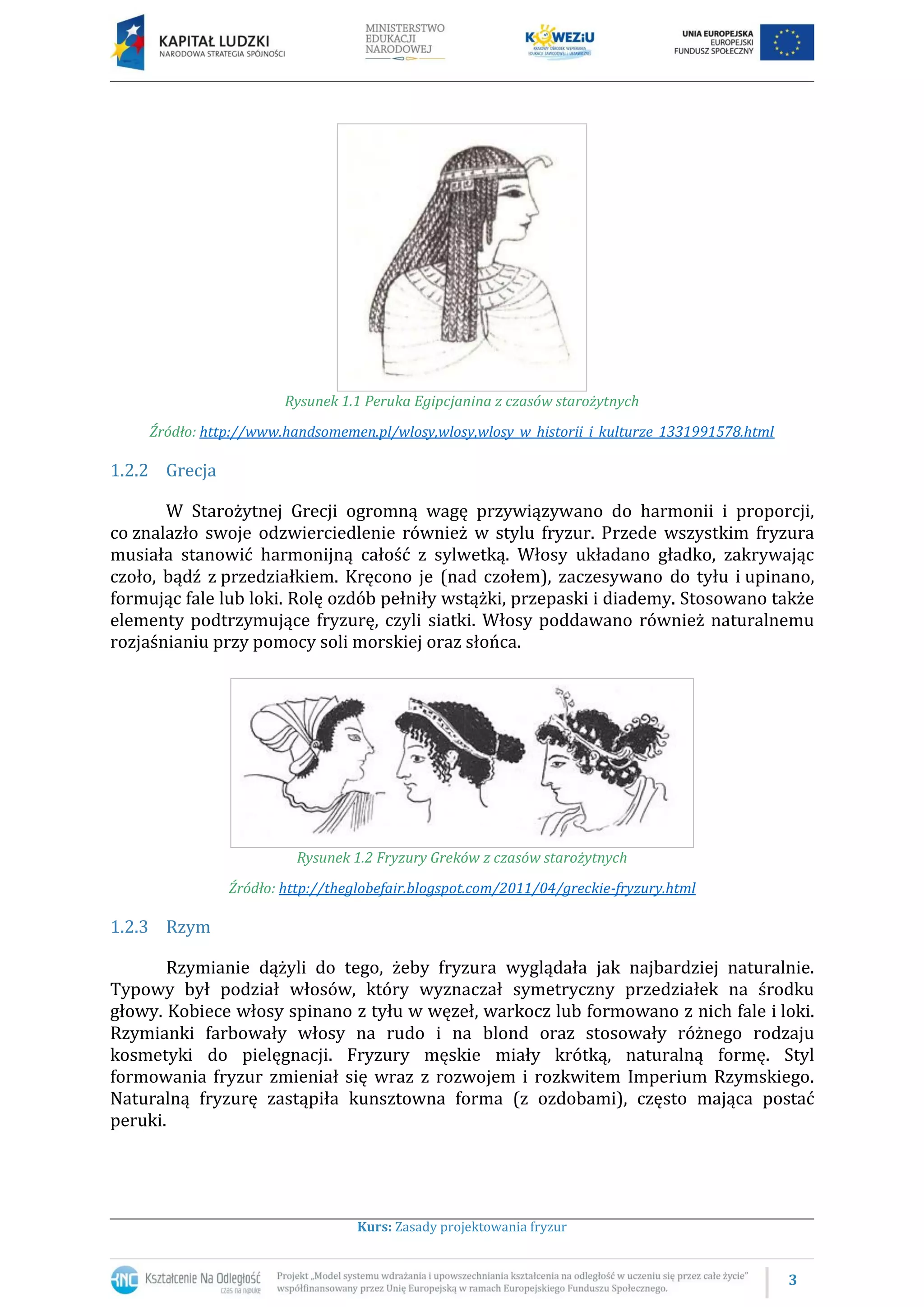 3
Kurs: Zasady projektowania fryzur
Rysunek 1.1 Peruka Egipcjanina z czasów starożytnych
Źródło: http://www.handsomemen.pl/wlosy,wlosy,wlosy_w_historii_i_kulturze_1331991578.html
1.2.2 Grecja
W Starożytnej Grecji ogromną wagę przywiązywano do harmonii i proporcji,
co znalazło swoje odzwierciedlenie również w stylu fryzur. Przede wszystkim fryzura
musiała stanowić harmonijną całość z sylwetką. Włosy układano gładko, zakrywając
czoło, bądź z przedziałkiem. Kręcono je (nad czołem), zaczesywano do tyłu i upinano,
formując fale lub loki. Rolę ozdób pełniły wstążki, przepaski i diademy. Stosowano także
elementy podtrzymujące fryzurę, czyli siatki. Włosy poddawano również naturalnemu
rozjaśnianiu przy pomocy soli morskiej oraz słońca.
Rysunek 1.2 Fryzury Greków z czasów starożytnych
Źródło: http://theglobefair.blogspot.com/2011/04/greckie-fryzury.html
1.2.3 Rzym
Rzymianie dążyli do tego, żeby fryzura wyglądała jak najbardziej naturalnie.
Typowy był podział włosów, który wyznaczał symetryczny przedziałek na środku
głowy. Kobiece włosy spinano z tyłu w węzeł, warkocz lub formowano z nich fale i loki.
Rzymianki farbowały włosy na rudo i na blond oraz stosowały różnego rodzaju
kosmetyki do pielęgnacji. Fryzury męskie miały krótką, naturalną formę. Styl
formowania fryzur zmieniał się wraz z rozwojem i rozkwitem Imperium Rzymskiego.
Naturalną fryzurę zastąpiła kunsztowna forma (z ozdobami), często mająca postać
peruki.
 