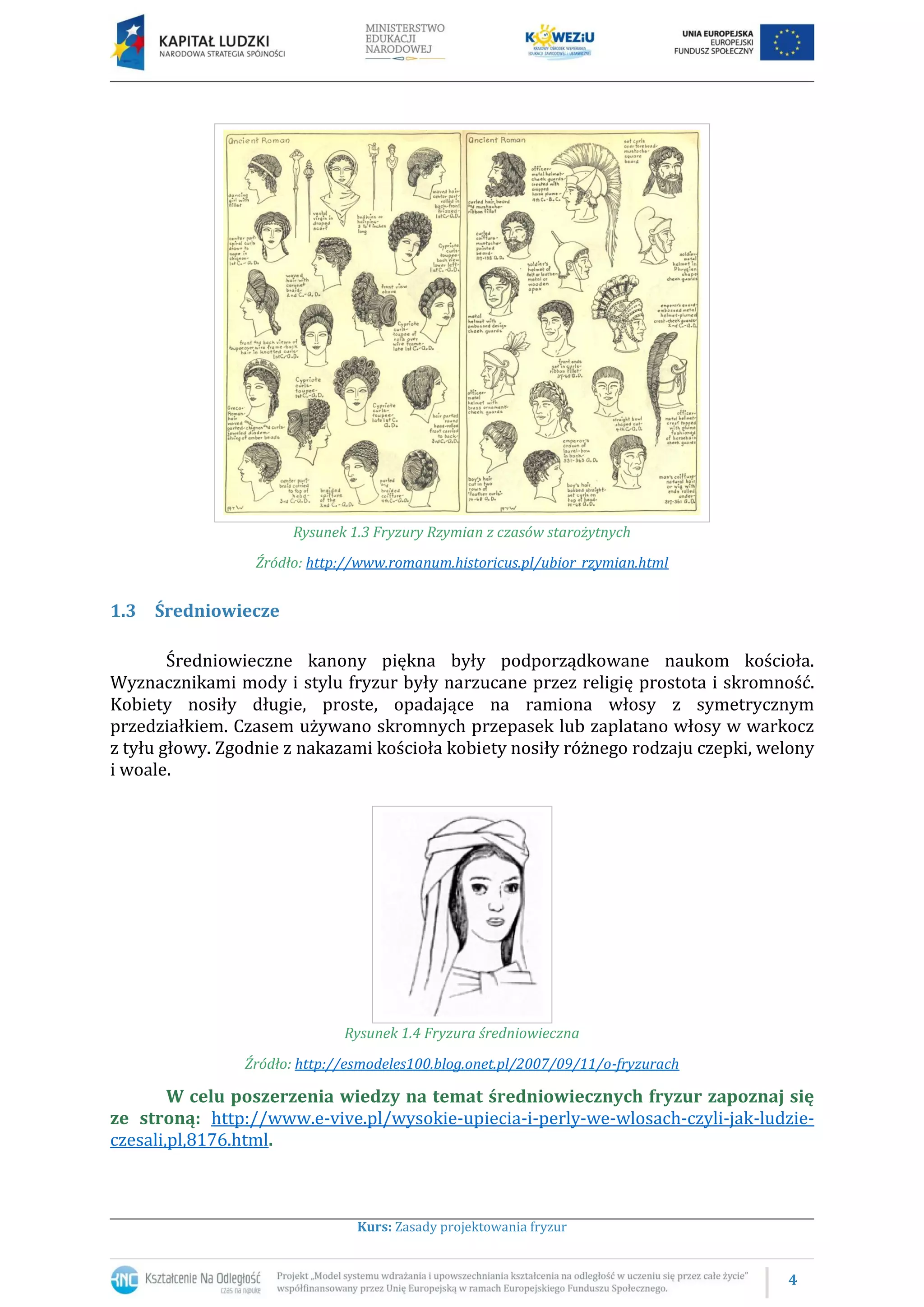 4
Kurs: Zasady projektowania fryzur
Rysunek 1.3 Fryzury Rzymian z czasów starożytnych
Źródło: http://www.romanum.historicus.pl/ubior_rzymian.html
1.3 Średniowiecze
Średniowieczne kanony piękna były podporządkowane naukom kościoła.
Wyznacznikami mody i stylu fryzur były narzucane przez religię prostota i skromność.
Kobiety nosiły długie, proste, opadające na ramiona włosy z symetrycznym
przedziałkiem. Czasem używano skromnych przepasek lub zaplatano włosy w warkocz
z tyłu głowy. Zgodnie z nakazami kościoła kobiety nosiły różnego rodzaju czepki, welony
i woale.
Rysunek 1.4 Fryzura średniowieczna
Źródło: http://esmodeles100.blog.onet.pl/2007/09/11/o-fryzurach
W celu poszerzenia wiedzy na temat średniowiecznych fryzur zapoznaj się
ze stroną: http://www.e-vive.pl/wysokie-upiecia-i-perly-we-wlosach-czyli-jak-ludzie-
czesali,pl,8176.html.
 