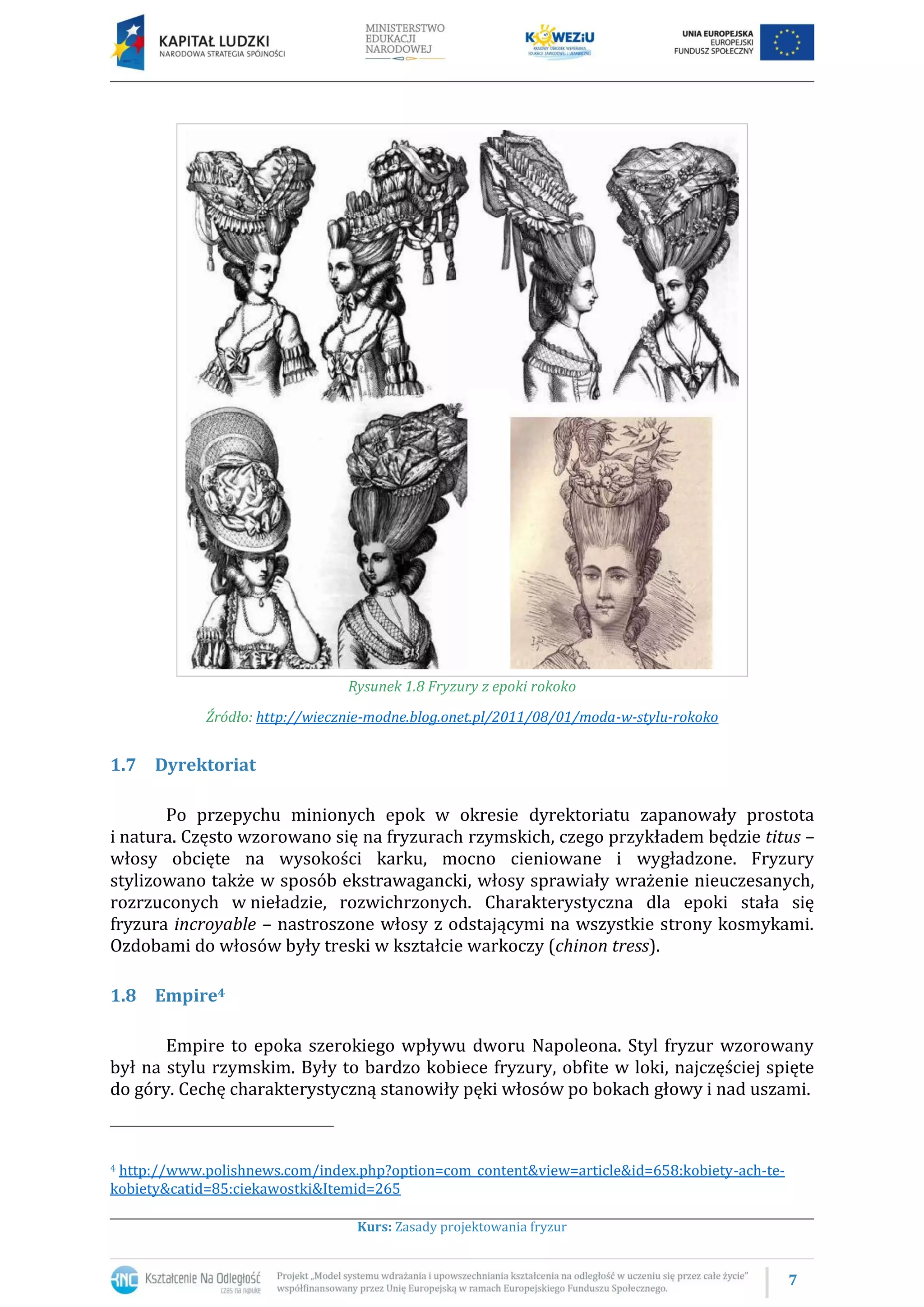 7
Kurs: Zasady projektowania fryzur
Rysunek 1.8 Fryzury z epoki rokoko
Źródło: http://wiecznie-modne.blog.onet.pl/2011/08/01/moda-w-stylu-rokoko
1.7 Dyrektoriat
Po przepychu minionych epok w okresie dyrektoriatu zapanowały prostota
i natura. Często wzorowano się na fryzurach rzymskich, czego przykładem będzie titus –
włosy obcięte na wysokości karku, mocno cieniowane i wygładzone. Fryzury
stylizowano także w sposób ekstrawagancki, włosy sprawiały wrażenie nieuczesanych,
rozrzuconych w nieładzie, rozwichrzonych. Charakterystyczna dla epoki stała się
fryzura incroyable – nastroszone włosy z odstającymi na wszystkie strony kosmykami.
Ozdobami do włosów były treski w kształcie warkoczy (chinon tress).
1.8 Empire4
Empire to epoka szerokiego wpływu dworu Napoleona. Styl fryzur wzorowany
był na stylu rzymskim. Były to bardzo kobiece fryzury, obfite w loki, najczęściej spięte
do góry. Cechę charakterystyczną stanowiły pęki włosów po bokach głowy i nad uszami.
4 http://www.polishnews.com/index.php?option=com_content&view=article&id=658:kobiety-ach-te-
kobiety&catid=85:ciekawostki&Itemid=265
 