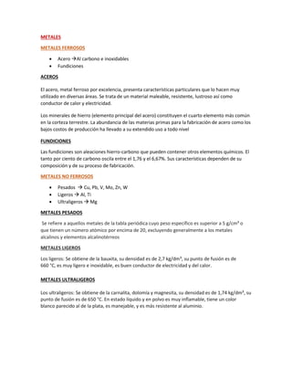 METALES
METALES FERROSOS
 Acero Al carbono e inoxidables
 Fundiciones
ACEROS
El acero, metal ferroso por excelencia, presenta características particulares que lo hacen muy
utilizado en diversas áreas. Se trata de un material maleable, resistente, lustroso así como
conductor de calor y electricidad.
Los minerales de hierro (elemento principal del acero) constituyen el cuarto elemento más común
en la corteza terrestre. La abundancia de las materias primas para la fabricación de acero como los
bajos costos de producción ha llevado a su extendido uso a todo nivel
FUNDICIONES
Las fundiciones son aleaciones hierro-carbono que pueden contener otros elementos químicos. El
tanto por ciento de carbono oscila entre el 1,76 y el 6,67%. Sus características dependen de su
composición y de su proceso de fabricación.
METALES NO FERROSOS
 Pesados  Cu, Pb, V, Mo, Zn, W
 Ligeros  Al, Ti
 Ultraligeros  Mg
METALES PESADOS
Se refiere a aquellos metales de la tabla periódica cuyo peso específico es superior a 5 g/cm³ o
que tienen un número atómico por encima de 20, excluyendo generalmente a los metales
alcalinos y elementos alcalinotérreos
METALES LIGEROS
Los ligeros: Se obtiene de la bauxita, su densidad es de 2,7 kg/dm³, su punto de fusión es de
660 °C, es muy ligero e inoxidable, es buen conductor de electricidad y del calor.
METALES ULTRALIGEROS
Los ultraligeros: Se obtiene de la carnalita, dolomía y magnesita, su densidad es de 1,74 kg/dm³, su
punto de fusión es de 650 °C. En estado líquido y en polvo es muy inflamable, tiene un color
blanco parecido al de la plata, es manejable, y es más resistente al aluminio.
 