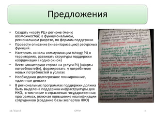 3
Предложения
• Создать «карту РЦ» регионе (меню
возможностей) в функциональном,
региональном разрезе, по формам поддержки
• Провести описание (инвентаризацию) ресурсных
функций
• Настроить каналы коммуникации между РЦ в
территориях, развивать структуры поддержки
координации («одно окно»)
• Вести мониторинг спроса на услуги РЦ («карты
потребностей»), формировать у потребителя
новых потребностей в услугах
• Необходимо долгосрочное планирование,
«длинные деньги»
• В региональных программах поддержки должна
быть выделена поддержка инфраструктуры для
НКО, в том числе в отраслевых государственных
программах, включая повышение квалификации
сотрудников (создание базы экспертов НКО)
18 /3/2016 ОРПИ
 