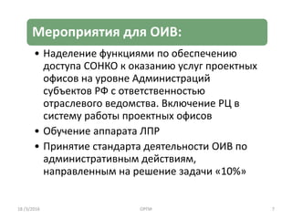 Мероприятия для ОИВ:
• Наделение функциями по обеспечению
доступа СОНКО к оказанию услуг проектных
офисов на уровне Администраций
субъектов РФ с ответственностью
отраслевого ведомства. Включение РЦ в
систему работы проектных офисов
• Обучение аппарата ЛПР
• Принятие стандарта деятельности ОИВ по
административным действиям,
направленным на решение задачи «10%»
18 /3/2016 ОРПИ 7
 