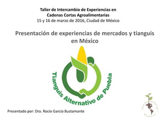 Presentación de experiencias de mercados y tianguis
en México
Presentado por: Dra. Rocío García Bustamante
Taller de Intercambio de Experiencias en
Cadenas Cortas Agroalimentarias
15 y 16 de marzo de 2016, Ciudad de México
 