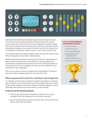 4
THE PROGRAMMATIC GUIDE FOR MODERN MARKETERS, PUBLISHERS, AND MEDIA PLANNERS
KEYS TO PROGRAMMATIC
ADVERTISING SUCCESS
• Premium Content
• Creative Execution
• Technology Platform(s)
• Operational Support
Organizationally
• Execution/Measurement
• Testing and Optimization
Additionally, native advertising has adopted programmatic techniques and tactics
and continues to grow because advertisers are able to see returns on these
unique and/or custom placements and can dynamically adjust and deliver added
value to a brand based on learned characteristics. Without an automated process,
these highly contextual ad units would not be able to see the return they are now
and advertisers would be less willing to invest in unique content programming.
In a nutshell, programmatic advertising aligns media with brand lift metrics for real
ROI and only spends money where it will be effective.
Media professionals still need to be experienced and have an understanding and
idea for where it might be best to reach audiences. That said, programmatic
advertising can help advertisers best optimize on the ﬂy and bid appropriately on
the right inventory when it is available so that they can best manage their return
and/or value of their media spend.
That’s the true value of moving to a programmatic media strategy: The ability to
automate insertion strategies and get the most value from them.
What programmatic means for marketers and ad agencies.
For marketers to fully embrace a programmatic advertising program, ensuring the
right combination of tech and content is key. Either via agency partners or directly,
the tech to help manage the volume and variations of audience segments is critical.
Additionally, planning cannot be under invested or under estimated.
To that end, ask the following questions:
1. What are your speciﬁc goals for acquisition, retention, and nurturing
campaigns? Who will manage and how will they be measured?
2. Do you have the people and systems to obtain these metrics and have the
ability to reﬁne them and iterate?
 