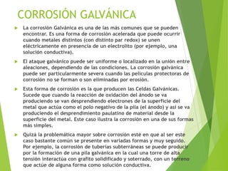  La corrosión Galvánica es una de las más comunes que se pueden
encontrar. Es una forma de corrosión acelerada que puede ocurrir
cuando metales distintos (con distinto par redox) se unen
eléctricamente en presencia de un electrolito (por ejemplo, una
solución conductiva).
 El ataque galvánico puede ser uniforme o localizado en la unión entre
aleaciones, dependiendo de las condiciones. La corrosión galvánica
puede ser particularmente severa cuando las películas protectoras de
corrosión no se forman o son eliminadas por erosión.
 Esta forma de corrosión es la que producen las Celdas Galvánicas.
Sucede que cuando la reacción de oxidación del ánodo se va
produciendo se van desprendiendo electrones de la superficie del
metal que actúa como el polo negativo de la pila (el ánodo) y así se va
produciendo el desprendimiento paulatino de material desde la
superficie del metal. Este caso ilustra la corrosión en una de sus formas
más simples.
 Quizá la problemática mayor sobre corrosión esté en que al ser este
caso bastante común se presente en variadas formas y muy seguido.
Por ejemplo, la corrosión de tuberías subterráneas se puede producir
por la formación de una pila galvánica en la cual una torre de alta
tensión interactúa con grafito solidificado y soterrado, con un terreno
que actúe de alguna forma como solución conductiva.
CORROSIÓN GALVÁNICA
 