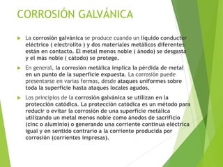 CORROSIÓN GALVÁNICA
 La corrosión galvánica se produce cuando un líquido conductor
eléctrico ( electrolito ) y dos materiales metálicos diferentes
están en contacto. El metal menos noble ( ánodo) se desgasta
y el más noble ( cátodo) se protege.
 En general, la corrosión metálica implica la pérdida de metal
en un punto de la superficie expuesta. La corrosión puede
presentarse en varias formas, desde ataques uniformes sobre
toda la superficie hasta ataques locales agudos.
 Los principios de la corrosión galvánica se utilizan en la
protección catódica. La protección catódica es un método para
reducir o evitar la corrosión de una superficie metálica
utilizando un metal menos noble como ánodos de sacrificio
(cinc o aluminio) o generando una corriente continua eléctrica
igual y en sentido contrario a la corriente producida por
corrosión (corrientes impresas).
 