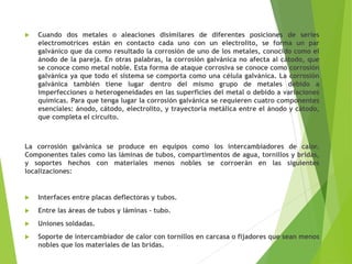  Cuando dos metales o aleaciones disimilares de diferentes posiciones de series
electromotrices están en contacto cada uno con un electrolito, se forma un par
galvánico que da como resultado la corrosión de uno de los metales, conocido como el
ánodo de la pareja. En otras palabras, la corrosión galvánica no afecta al cátodo, que
se conoce como metal noble. Esta forma de ataque corrosiva se conoce como corrosión
galvánica ya que todo el sistema se comporta como una célula galvánica. La corrosión
galvánica también tiene lugar dentro del mismo grupo de metales debido a
imperfecciones o heterogeneidades en las superficies del metal o debido a variaciones
químicas. Para que tenga lugar la corrosión galvánica se requieren cuatro componentes
esenciales: ánodo, cátodo, electrolito, y trayectoria metálica entre el ánodo y cátodo,
que completa el circuito.
La corrosión galvánica se produce en equipos como los intercambiadores de calor.
Componentes tales como las láminas de tubos, compartimentos de agua, tornillos y bridas,
y soportes hechos con materiales menos nobles se corroerán en las siguientes
localizaciones:
 Interfaces entre placas deflectoras y tubos.
 Entre las áreas de tubos y láminas – tubo.
 Uniones soldadas.
 Soporte de intercambiador de calor con tornillos en carcasa o fijadores que sean menos
nobles que los materiales de las bridas.
 