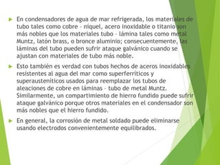 En condensadores de agua de mar refrigerada, los materiales de
tubo tales como cobre – níquel, acero inoxidable o titanio son
más nobles que los materiales tubo – lámina tales como metal
Muntz, latón brass, o bronce aluminio; consecuentemente, las
láminas del tubo pueden sufrir ataque galvánico cuando se
ajustan con materiales de tubo más noble.
 Esto también es verdad con tubos hechos de aceros inoxidables
resistentes al agua del mar como superferríticos y
superausteníticos usados para reemplazar los tubos de
aleaciones de cobre en láminas – tubo de metal Muntz.
Similarmente, un compartimiento de hierro fundido puede sufrir
ataque galvánico porque otros materiales en el condensador son
más nobles que el hierro fundido.
 En general, la corrosión de metal soldado puede eliminarse
usando electrodos convenientemente equilibrados.
 