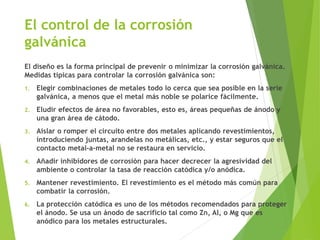 El control de la corrosión
galvánica
El diseño es la forma principal de prevenir o minimizar la corrosión galvánica.
Medidas típicas para controlar la corrosión galvánica son:
1. Elegir combinaciones de metales todo lo cerca que sea posible en la serie
galvánica, a menos que el metal más noble se polarice fácilmente.
2. Eludir efectos de área no favorables, esto es, áreas pequeñas de ánodo y
una gran área de cátodo.
3. Aislar o romper el circuito entre dos metales aplicando revestimientos,
introduciendo juntas, arandelas no metálicas, etc., y estar seguros que el
contacto metal-a-metal no se restaura en servicio.
4. Añadir inhibidores de corrosión para hacer decrecer la agresividad del
ambiente o controlar la tasa de reacción catódica y/o anódica.
5. Mantener revestimiento. El revestimiento es el método más común para
combatir la corrosión.
6. La protección catódica es uno de los métodos recomendados para proteger
el ánodo. Se usa un ánodo de sacrificio tal como Zn, Al, o Mg que es
anódico para los metales estructurales.
 