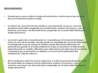 RESUMIENDO:
 El metal que se corroe recibe el nombre de metal activo, mientras que el que no sufre
daño se le denomina metal más noble.
 La relación de áreas entre los dos metales es muy importante, ya que un área muy
grande de metal noble comparada con el metal activo, acelerará la corrosión, y por el
contrario, una mayor área del metal activo comparada con el metal noble disminuye el
ataque del primero.
 La corrosión galvánica a menudo puede ser reconocida por el incremento del ataque
junto a la unión de los metales, este tipo puede ser controlado por el uso de aislamientos
o restringiendo el uso de uniones de metales cuando ellos forman diferencias de
potencial muy grande en el medio ambiente en el que se encuentran. La diferencia de
potencial puede ser medida, utilizando como referencia la serie galvánica de los metales
y aleaciones que se presentan más adelante, en la serie de los potenciales tipo
(standard) de óxido de reducción.
 Otro método para reducir la corrosión galvánica, es evitar la presencia de grandes áreas
de metal noble con respecto a las de metal activo, acelerará la corrosión, y por el
contrario, una mayor área del metal activo comparada con el metal noble disminuye el
ataque del primero
 
