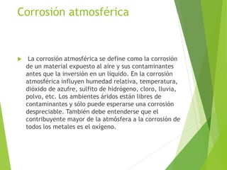  La corrosión atmosférica se define como la corrosión
de un material expuesto al aire y sus contaminantes
antes que la inversión en un líquido. En la corrosión
atmosférica influyen humedad relativa, temperatura,
dióxido de azufre, sulfito de hidrógeno, cloro, lluvia,
polvo, etc. Los ambientes áridos están libres de
contaminantes y sólo puede esperarse una corrosión
despreciable. También debe entenderse que el
contribuyente mayor de la atmósfera a la corrosión de
todos los metales es el oxígeno.
Corrosión atmosférica
 