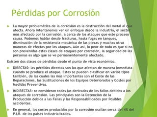 Pérdidas por Corrosión
 La mayor problemática de la corrosión es la destrucción del metal al que
afecta. Ahora intentaremos ver un enfoque desde la industria, el sector
más afectado por la corrosión, a cerca de los ataques que este proceso
causa. Podemos hablar desde fracturas, hasta fugas en tanques,
disminución de la resistencia mecánica de las piezas y muchas otras
maneras de efectos por los ataques. Aún así, lo peor de todo es que si no
son prevenidas estas clases de ataques por corrosión, la seguridad de las
personas es algo que se ve permanentemente afectado.
Existen dos clases de pérdidas desde el punto de vista económico.
 DIRECTAS: las pérdidas directas son las que afectan de manera inmediata
cuando se produce el ataque. Estas se pueden clasificar en varios tipos
también, de las cuales las más importantes son el Coste de las
Reparaciones, las Sustituciones de los Equipos Deteriorados y Costes por
Medidas Preventivas.
 INDIRECTAS: se consideran todas las derivadas de los fallos debidos a los
ataques de corrosión. Las principales son la Detención de la
Producción debida a las Fallas y las Responsabilidades por Posibles
accidentes.
 En general, los costes producidos por la corrosión oscilan cerca del 4% del
P.I.B. de los países industrializados.
 