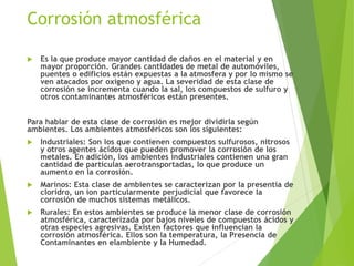 Corrosión atmosférica
 Es la que produce mayor cantidad de daños en el material y en
mayor proporción. Grandes cantidades de metal de automóviles,
puentes o edificios están expuestas a la atmosfera y por lo mismo se
ven atacados por oxígeno y agua. La severidad de esta clase de
corrosión se incrementa cuando la sal, los compuestos de sulfuro y
otros contaminantes atmosféricos están presentes.
Para hablar de esta clase de corrosión es mejor dividirla según
ambientes. Los ambientes atmosféricos son los siguientes:
 Industriales: Son los que contienen compuestos sulfurosos, nitrosos
y otros agentes ácidos que pueden promover la corrosión de los
metales. En adición, los ambientes industriales contienen una gran
cantidad de partículas aerotransportadas, lo que produce un
aumento en la corrosión.
 Marinos: Esta clase de ambientes se caracterizan por la presentía de
cloridro, un ion particularmente perjudicial que favorece la
corrosión de muchos sistemas metálicos.
 Rurales: En estos ambientes se produce la menor clase de corrosión
atmosférica, caracterizada por bajos niveles de compuestos ácidos y
otras especies agresivas. Existen factores que influencian la
corrosión atmosférica. Ellos son la temperatura, la Presencia de
Contaminantes en elambiente y la Humedad.
 